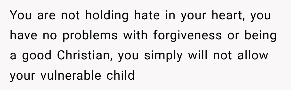 You are not holding hate in your heart, you have no problems with forgiveness or being a good Christian, you simply will not allow your vulnerable child