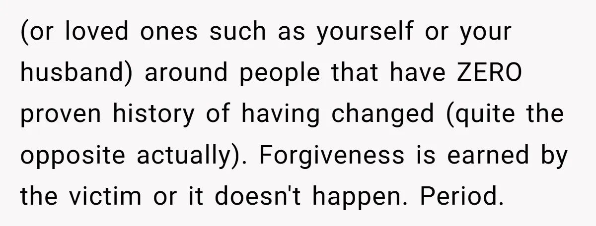 (or loved ones such as yourself or your husband) around people that have ZERO proven history of having changed (quite the opposite actually). Forgiveness is earned by the victim or...