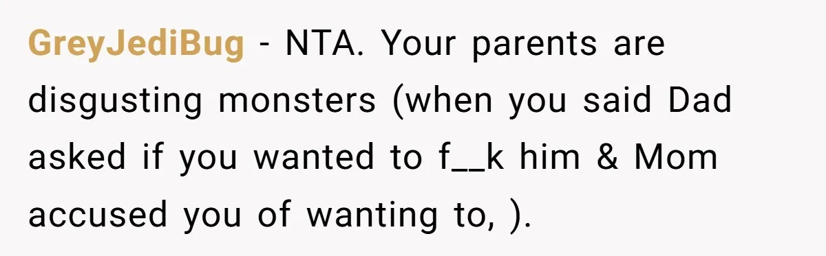 GreyJediBug - NTA. Your parents are disgusting monsters (when you said Dad asked if you wanted to f__k him & Mom accused you of wanting to, ).