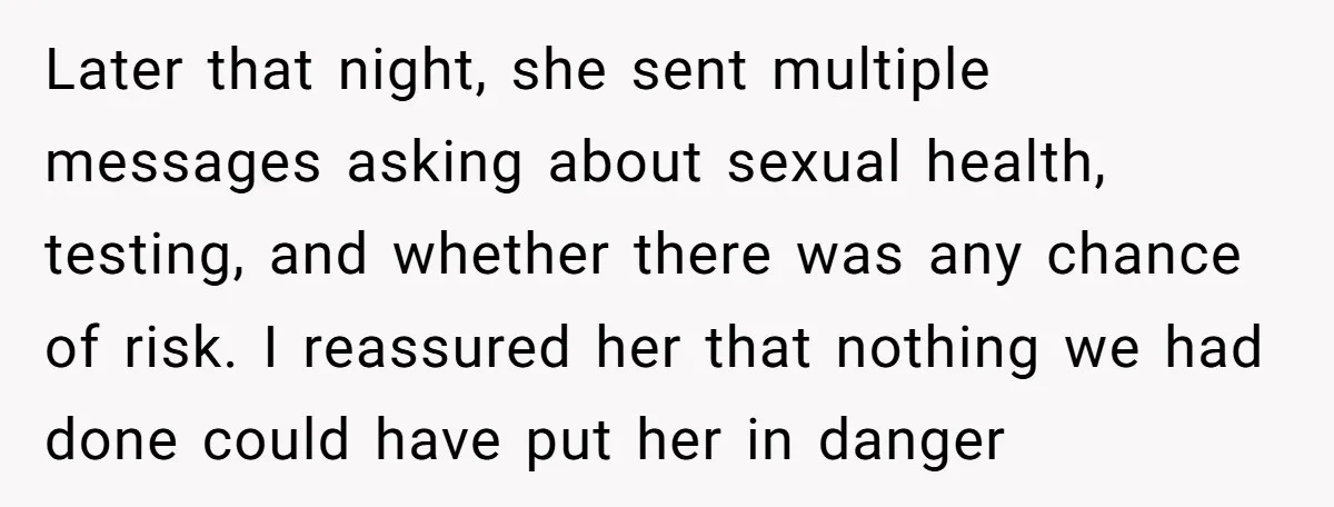 Later that night, she sent multiple messages asking about sexual health, testing, and whether there was any chance of risk. I reassured her that nothing we had done could have...
