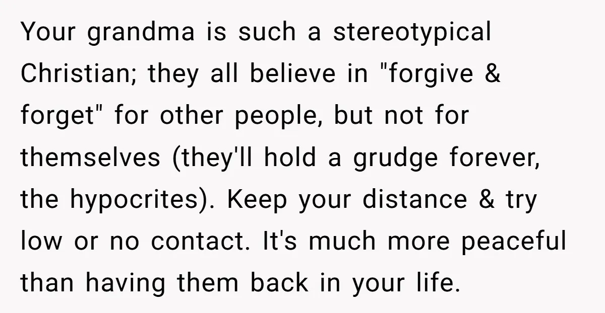 Your grandma is such a stereotypical Christian; they all believe in "forgive & forget" for other people, but not for themselves (they'll hold a grudge forever, the hypocrites). Keep your...