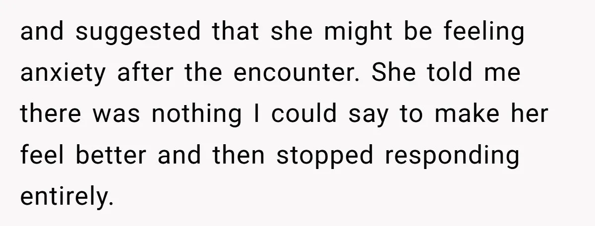 and suggested that she might be feeling anxiety after the encounter. She told me there was nothing I could say to make her feel better and then stopped responding entirely.