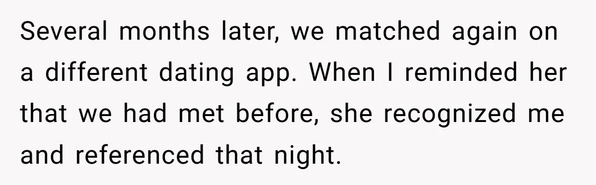 Several months later, we matched again on a different dating app. When I reminded her that we had met before, she recognized me and referenced that night.