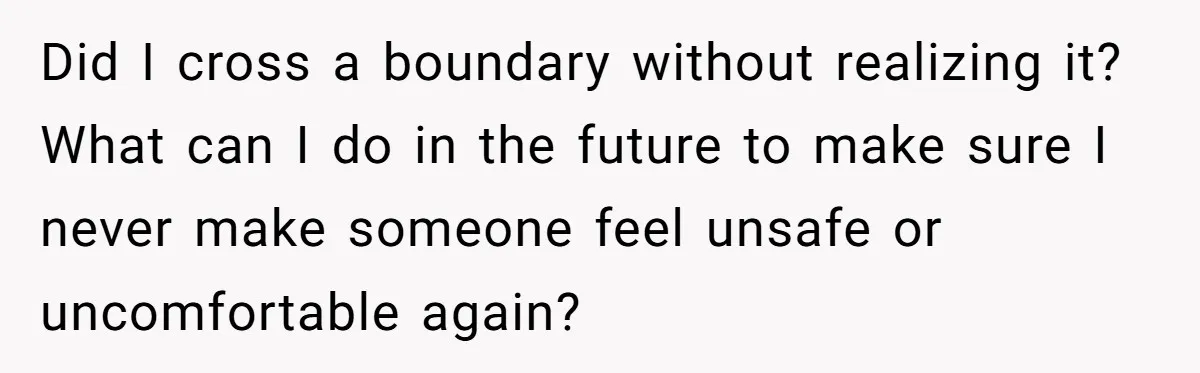 Did I cross a boundary without realizing it? What can I do in the future to make sure I never make someone feel unsafe or uncomfortable again?