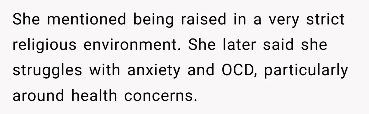She mentioned being raised in a very strict religious environment. She later said she struggles with anxiety and OCD, particularly around health concerns.