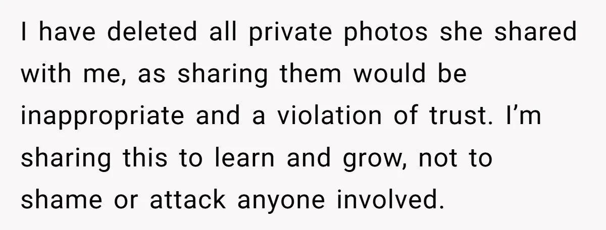 I have deleted all private photos she shared with me, as sharing them would be inappropriate and a violation of trust. I’m sharing this to learn and grow, not to...