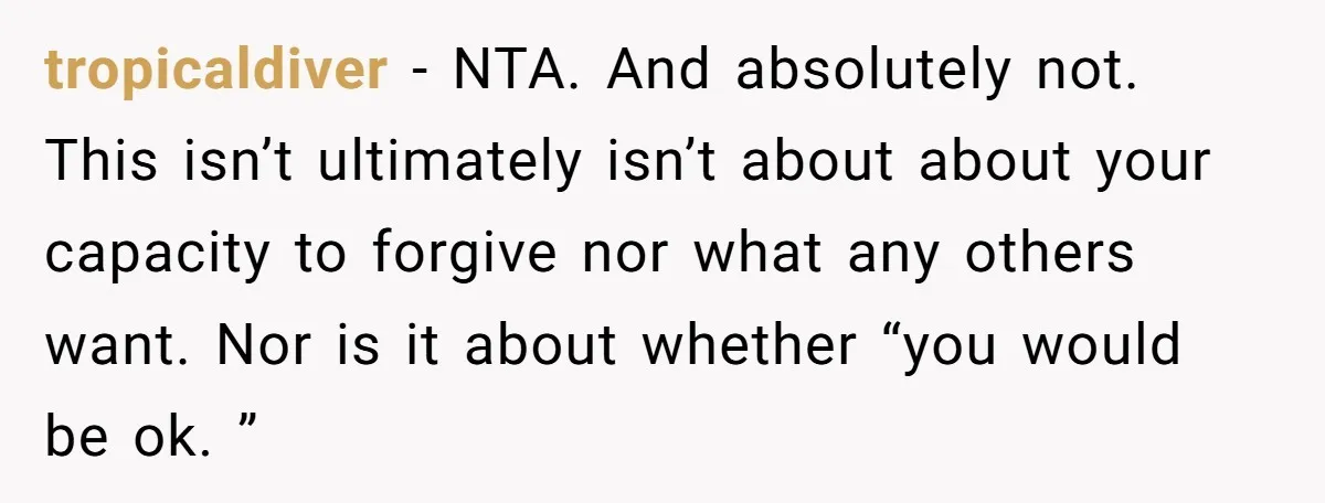 tropicaldiver - NTA. And absolutely not. This isn’t ultimately isn’t about about your capacity to forgive nor what any others want. Nor is it about whether “you would be ok....
