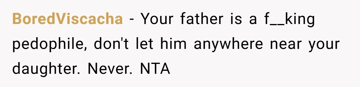 BoredViscacha - Your father is a f__king pedophile, don't let him anywhere near your daughter. Never. NTA