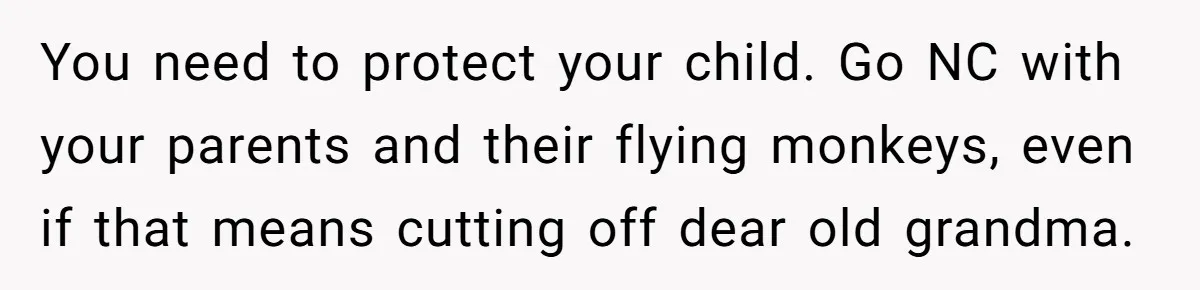 You need to protect your child. Go NC with your parents and their flying monkeys, even if that means cutting off dear old grandma.
