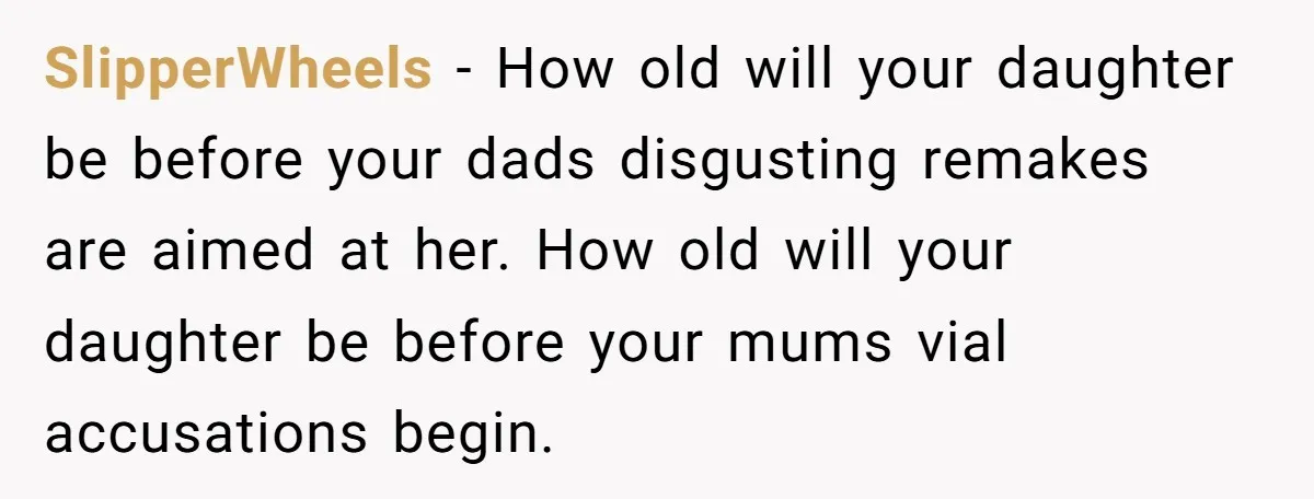 SlipperWheels - How old will your daughter be before your dads disgusting remakes are aimed at her. How old will your daughter be before your mums vial accusations begin.
