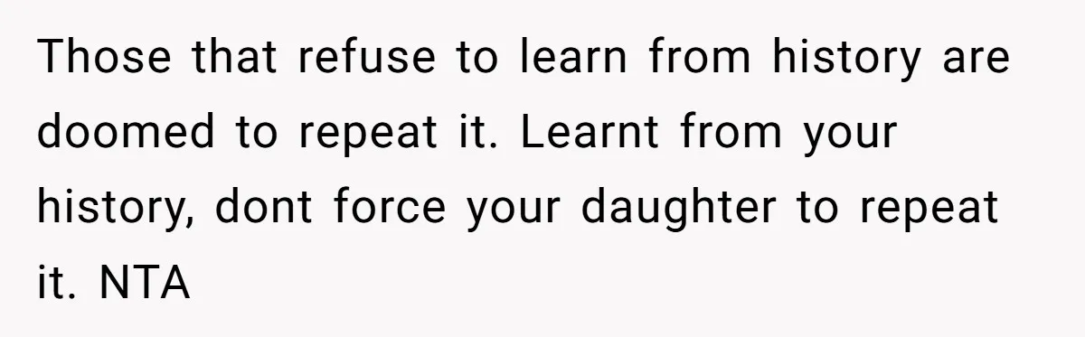 Those that refuse to learn from history are doomed to repeat it. Learnt from your history, dont force your daughter to repeat it. NTA