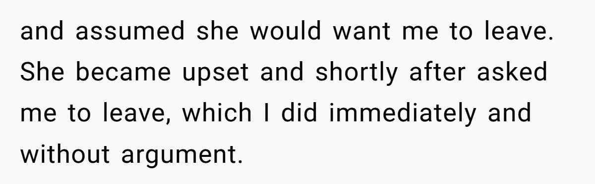 and assumed she would want me to leave. She became upset and shortly after asked me to leave, which I did immediately and without argument.