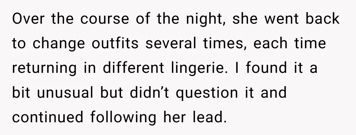 Over the course of the night, she went back to change outfits several times, each time returning in different lingerie. I found it a bit unusual but didn’t question it...