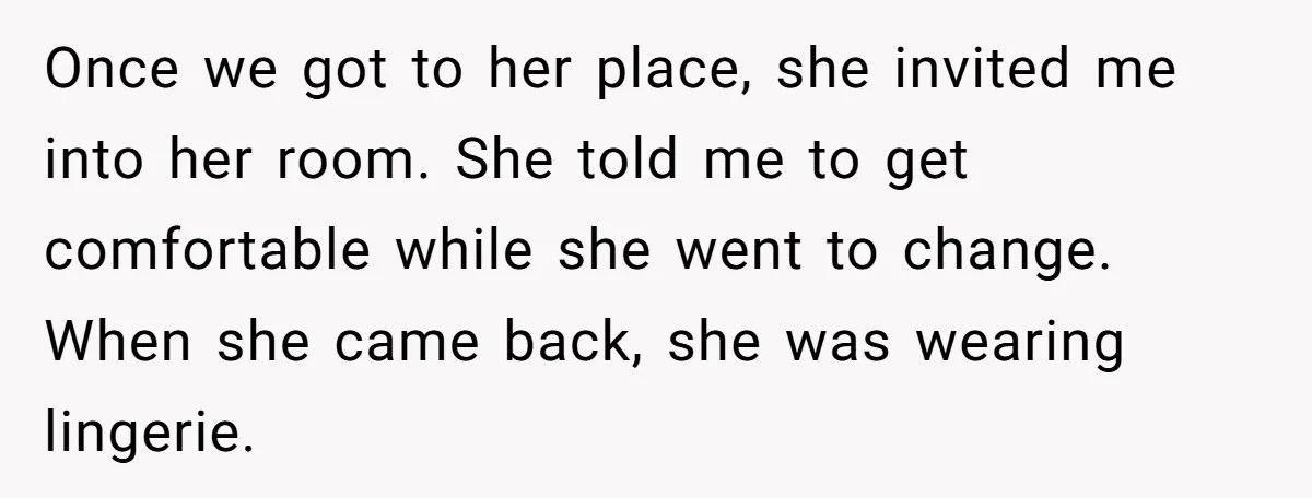 Once we got to her place, she invited me into her room. She told me to get comfortable while she went to change. When she came back, she was wearing...