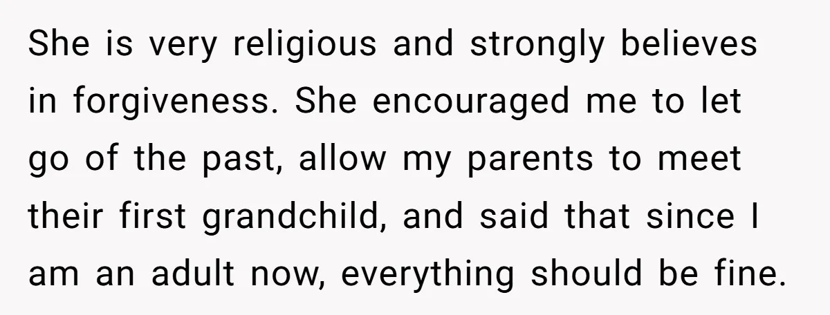 She is very religious and strongly believes in forgiveness. She encouraged me to let go of the past, allow my parents to meet their first grandchild, and said that since...
