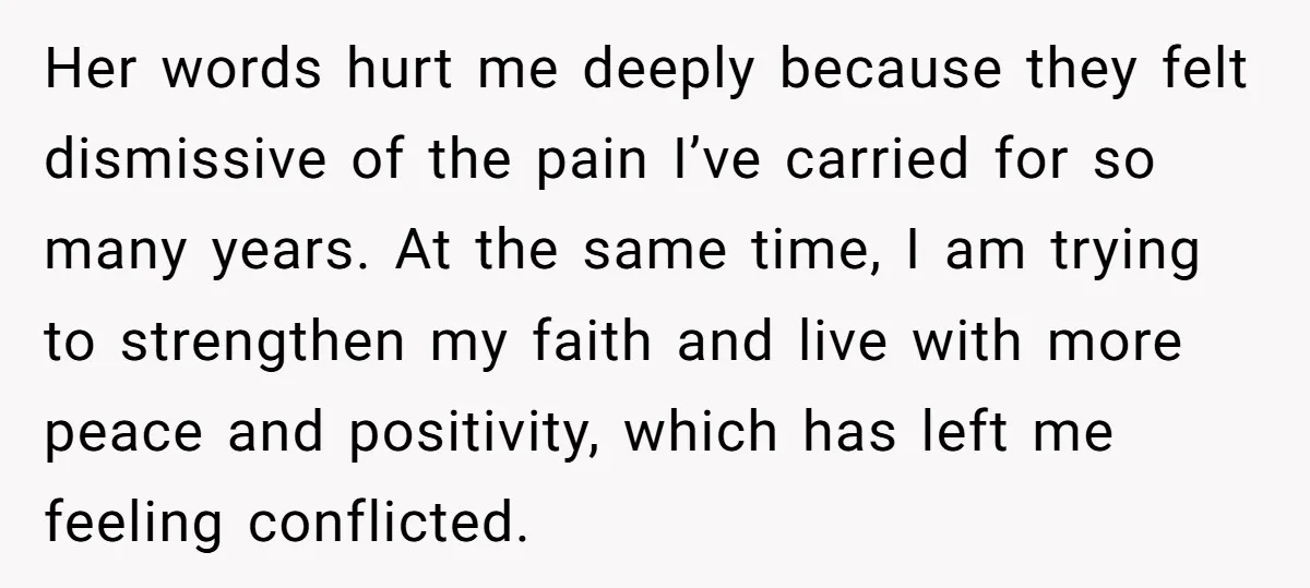 Her words hurt me deeply because they felt dismissive of the pain I’ve carried for so many years. At the same time, I am trying to strengthen my faith and...