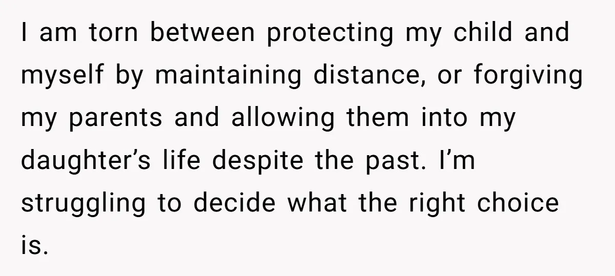 I am torn between protecting my child and myself by maintaining distance, or forgiving my parents and allowing them into my daughter’s life despite the past. I’m struggling to decide...