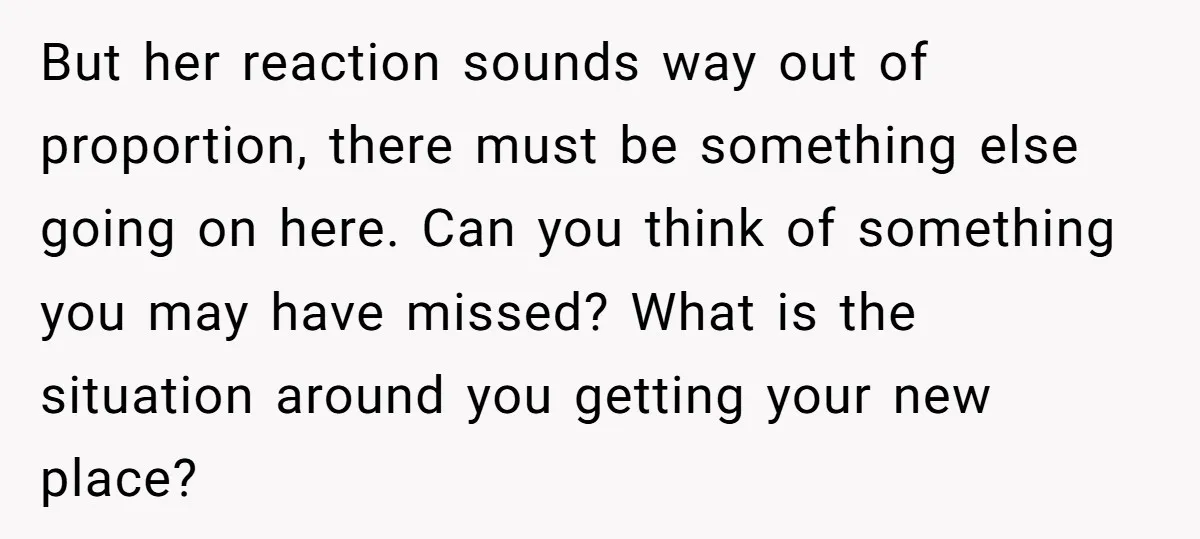 But her reaction sounds way out of proportion, there must be something else going on here. Can you think of something you may have missed? What is the situation around...