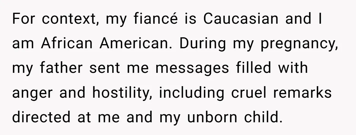 For context, my fiancé is Caucasian and I am African American. During my pregnancy, my father sent me messages filled with anger and hostility, including cruel remarks directed at me...