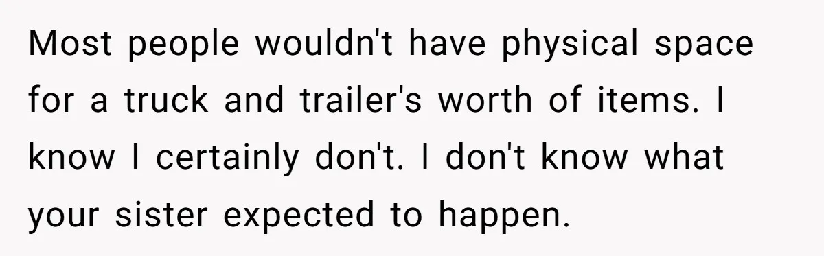 Most people wouldn't have physical space for a truck and trailer's worth of items. I know I certainly don't. I don't know what your sister expected to happen.