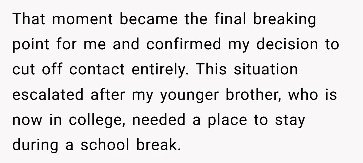 That moment became the final breaking point for me and confirmed my decision to cut off contact entirely. This situation escalated after my younger brother, who is now in college,...