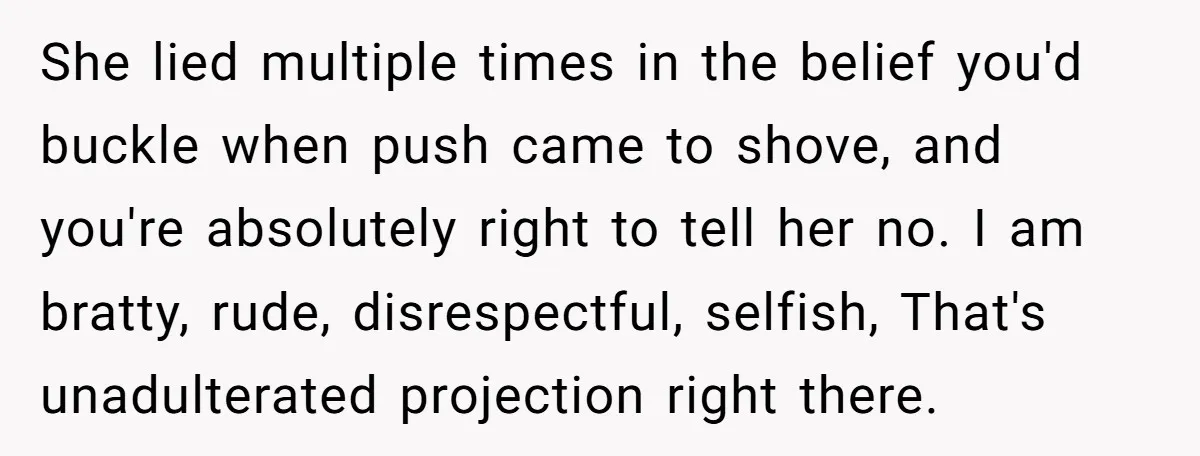 She lied multiple times in the belief you'd buckle when push came to shove, and you're absolutely right to tell her no. I am bratty, rude, disrespectful, selfish, That's unadulterated...