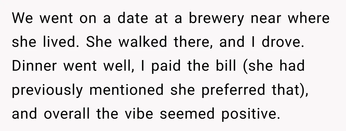 We went on a date at a brewery near where she lived. She walked there, and I drove. Dinner went well, I paid the bill (she had previously mentioned she...
