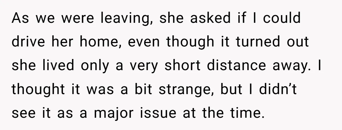 As we were leaving, she asked if I could drive her home, even though it turned out she lived only a very short distance away. I thought it was a...