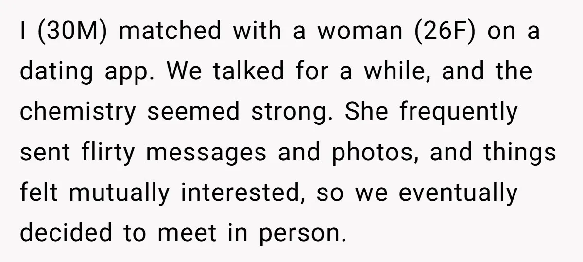 I (30M) matched with a woman (26F) on a dating app. We talked for a while, and the chemistry seemed strong. She frequently sent flirty messages and photos, and things...