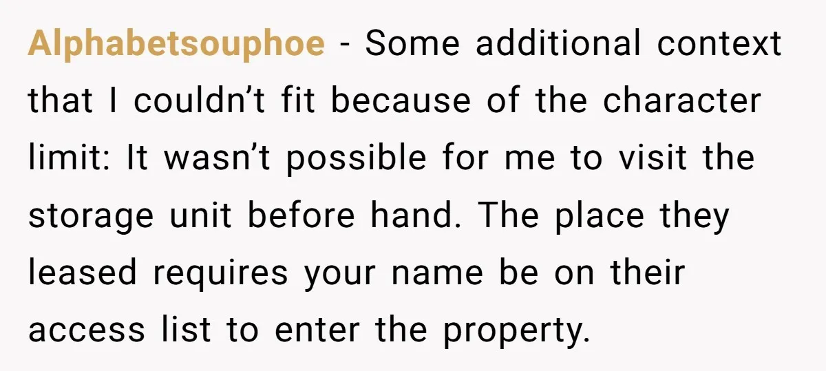 Alphabetsouphoe − Some additional context that I couldn’t fit because of the character limit: It wasn’t possible for me to visit the storage unit before hand. The place they leased...