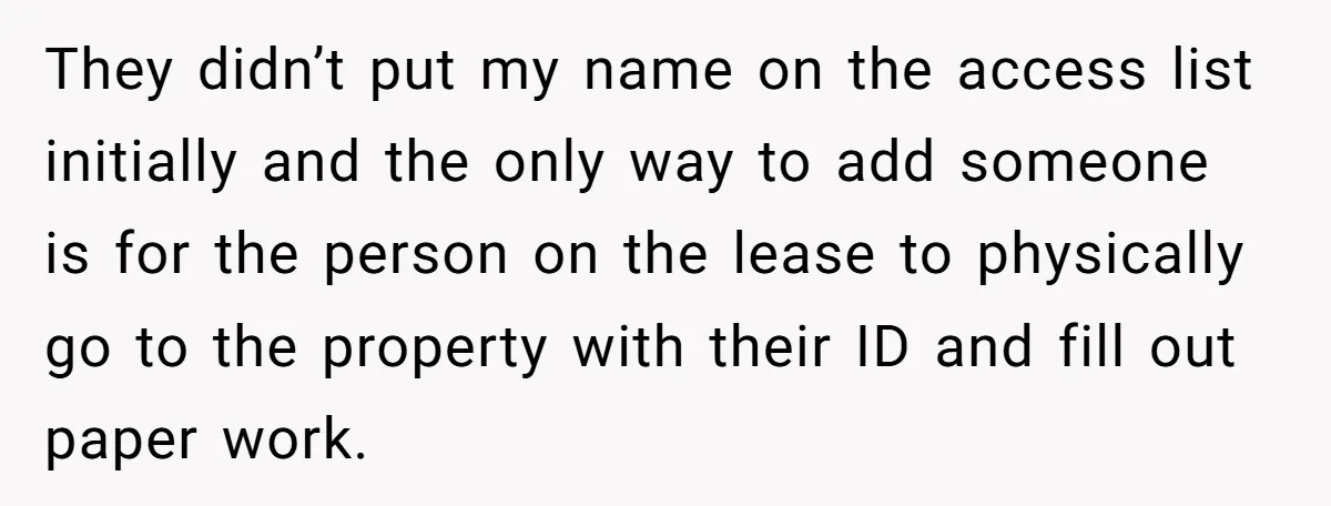They didn’t put my name on the access list initially and the only way to add someone is for the person on the lease to physically go to the property...