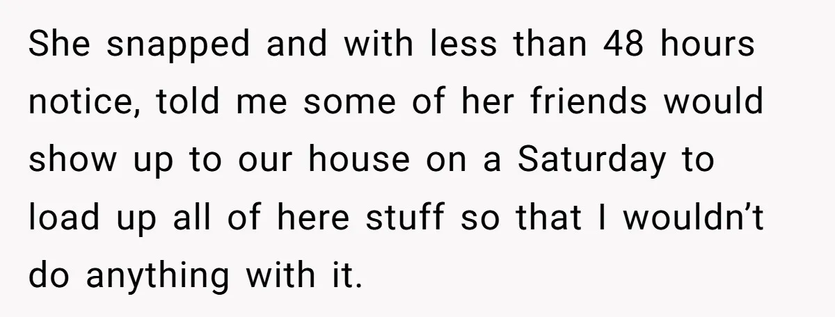 She snapped and with less than 48 hours notice, told me some of her friends would show up to our house on a Saturday to load up all of here...