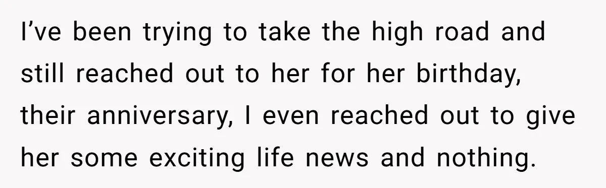 I’ve been trying to take the high road and still reached out to her for her birthday, their anniversary, I even reached out to give her some exciting life news...