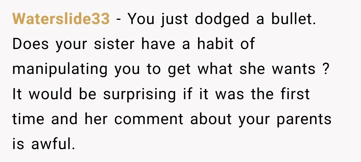 Waterslide33 − You just dodged a bullet. Does your sister have a habit of manipulating you to get what she wants ? It would be surprising if it was the...