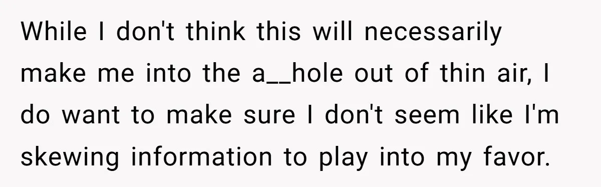While I don't think this will necessarily make me into the a__hole out of thin air, I do want to make sure I don't seem like I'm skewing information to...