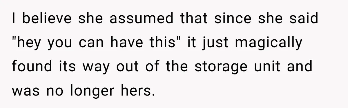 I believe she assumed that since she said "hey you can have this" it just magically found its way out of the storage unit and was no longer hers.