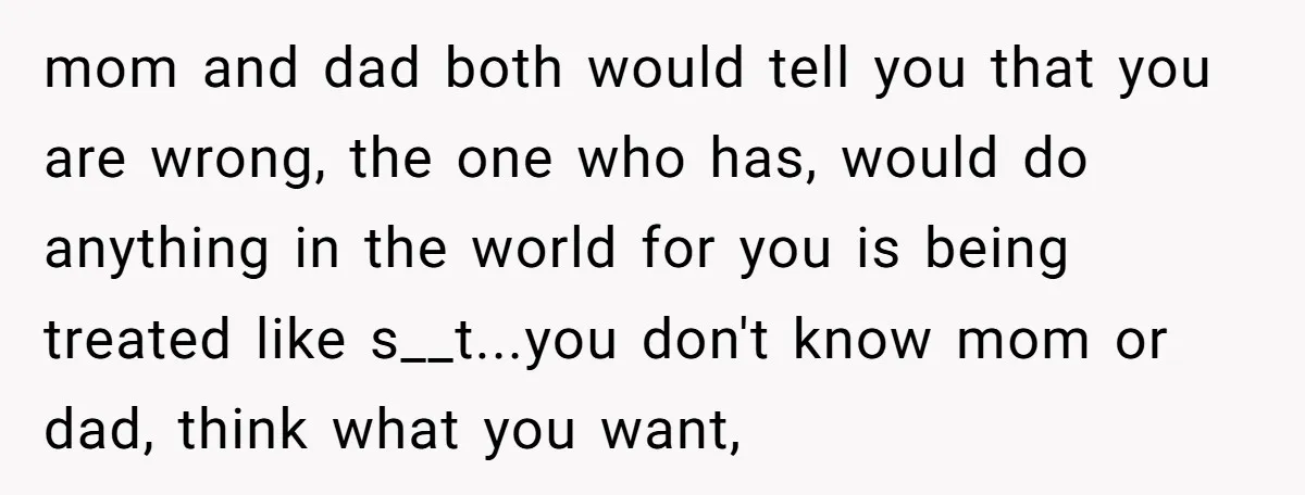 mom and dad both would tell you that you are wrong, the one who has, would do anything in the world for you is being treated like s__t...you don't know...