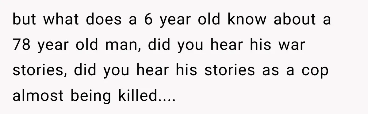 but what does a 6 year old know about a 78 year old man, did you hear his war stories, did you hear his stories as a cop almost being...