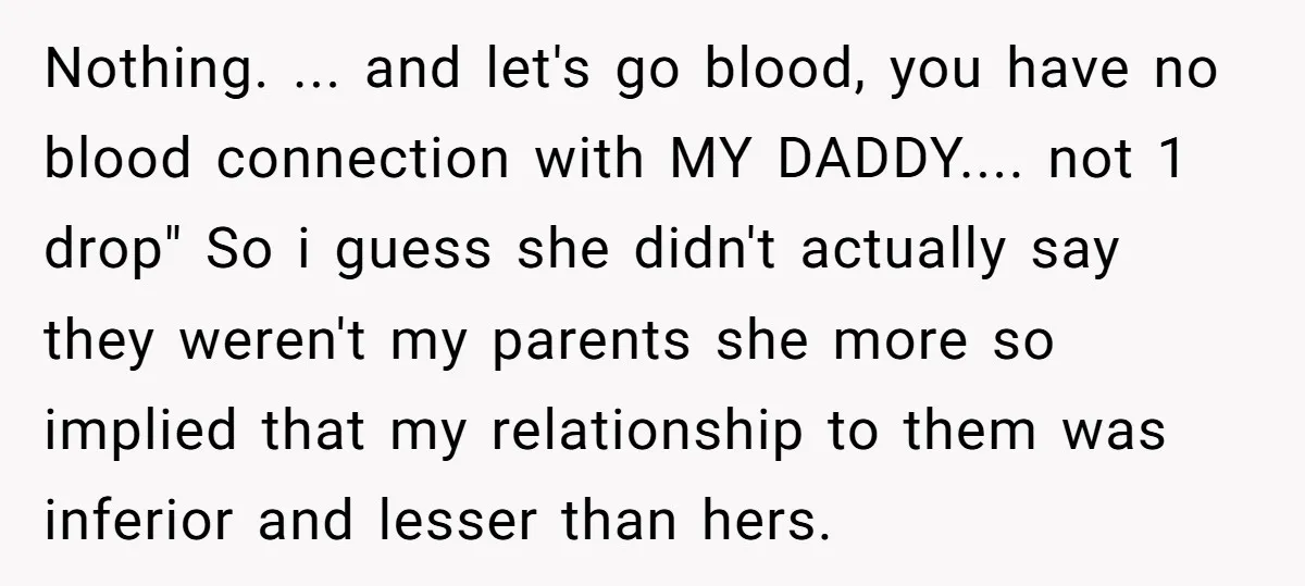 Nothing. ... and let's go blood, you have no blood connection with MY DADDY.... not 1 drop" So i guess she didn't actually say they weren't my parents she more...