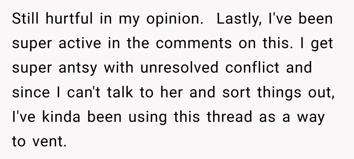 Still hurtful in my opinion. ​ Lastly, I've been super active in the comments on this. I get super antsy with unresolved conflict and since I can't talk to her...