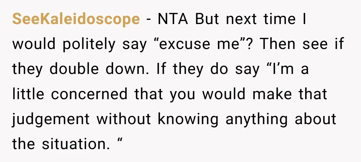 SeeKaleidoscope - NTA But next time I would politely say “excuse me”? Then see if they double down. If they do say “I’m a little concerned that you would make...