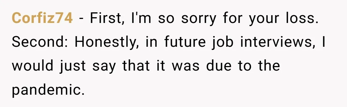 Corfiz74 - First, I'm so sorry for your loss. Second: Honestly, in future job interviews, I would just say that it was due to the pandemic.