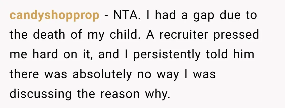candyshopprop - NTA. I had a gap due to the death of my child. A recruiter pressed me hard on it, and I persistently told him there was absolutely no...