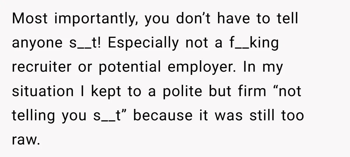 Most importantly, you don’t have to tell anyone s__t! Especially not a f__king recruiter or potential employer. In my situation I kept to a polite but firm “not telling you...