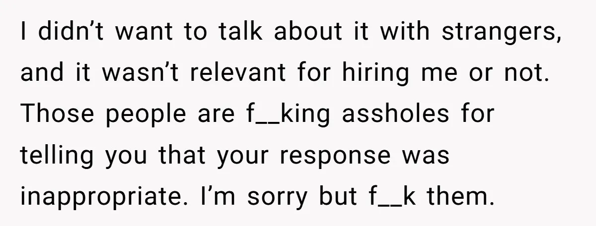 I didn’t want to talk about it with strangers, and it wasn’t relevant for hiring me or not. Those people are f__king assholes for telling you that your response was...