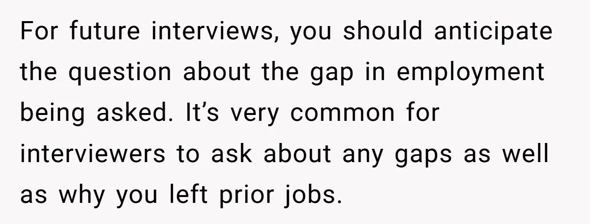 For future interviews, you should anticipate the question about the gap in employment being asked. It’s very common for interviewers to ask about any gaps as well as why you...