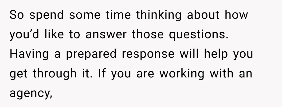 So spend some time thinking about how you’d like to answer those questions. Having a prepared response will help you get through it. If you are working with an agency,