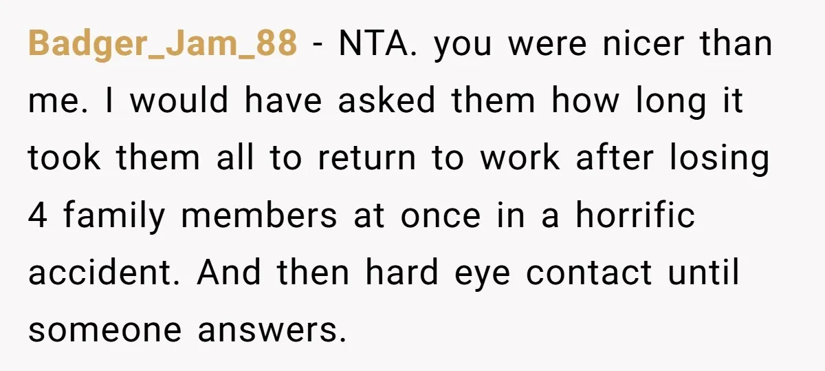 Badger_Jam_88 - NTA. you were nicer than me. I would have asked them how long it took them all to return to work after losing 4 family members at once...