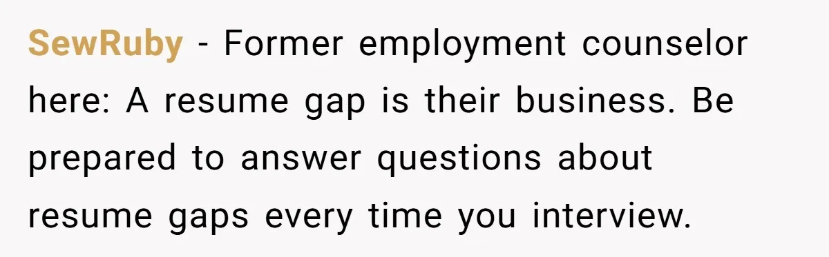 SewRuby - Former employment counselor here: A resume gap is their business. Be prepared to answer questions about resume gaps every time you interview.