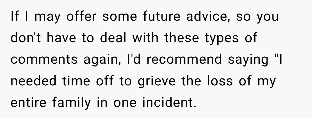 If I may offer some future advice, so you don't have to deal with these types of comments again, I'd recommend saying "I needed time off to grieve the loss...